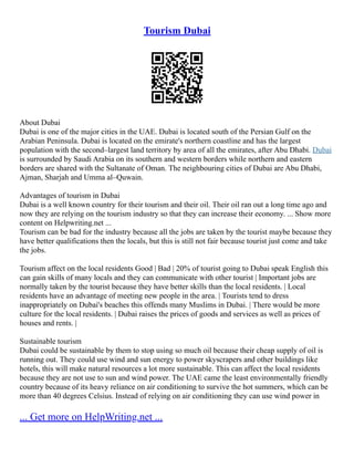 Tourism Dubai
About Dubai
Dubai is one of the major cities in the UAE. Dubai is located south of the Persian Gulf on the
Arabian Peninsula. Dubai is located on the emirate's northern coastline and has the largest
population with the second–largest land territory by area of all the emirates, after Abu Dhabi. Dubai
is surrounded by Saudi Arabia on its southern and western borders while northern and eastern
borders are shared with the Sultanate of Oman. The neighbouring cities of Dubai are Abu Dhabi,
Ajman, Sharjah and Umma al–Quwain.
Advantages of tourism in Dubai
Dubai is a well known country for their tourism and their oil. Their oil ran out a long time ago and
now they are relying on the tourism industry so that they can increase their economy. ... Show more
content on Helpwriting.net ...
Tourism can be bad for the industry because all the jobs are taken by the tourist maybe because they
have better qualifications then the locals, but this is still not fair because tourist just come and take
the jobs.
Tourism affect on the local residents Good | Bad | 20% of tourist going to Dubai speak English this
can gain skills of many locals and they can communicate with other tourist | Important jobs are
normally taken by the tourist because they have better skills than the local residents. | Local
residents have an advantage of meeting new people in the area. | Tourists tend to dress
inappropriately on Dubai's beaches this offends many Muslims in Dubai. | There would be more
culture for the local residents. | Dubai raises the prices of goods and services as well as prices of
houses and rents. |
Sustainable tourism
Dubai could be sustainable by them to stop using so much oil because their cheap supply of oil is
running out. They could use wind and sun energy to power skyscrapers and other buildings like
hotels, this will make natural resources a lot more sustainable. This can affect the local residents
because they are not use to sun and wind power. The UAE came the least environmentally friendly
country because of its heavy reliance on air conditioning to survive the hot summers, which can be
more than 40 degrees Celsius. Instead of relying on air conditioning they can use wind power in
... Get more on HelpWriting.net ...
 