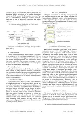INTERNATIONAL JOURNAL OF SOCIAL SCIENCES VOLUME 1 NUMBER 2 2007 ISSN 1306-973X




security on the ID card chip in terms of the used signature and                                                                                                                   VI. ENROLMENT PROCESS
encryption features is accorded to the highest international                                                                                  Taking into consideration the criticality and importance of
security levels. In terms of the IT security in the contact chip,                                                                          the enrolment process as the new national ID card will
the UAE ID card follows the highest electronic standards,                                                                                  become the source document to prove an individual’s identity,
based on the use of asymmetric encryption and digital                                                                                      a robust registration process was put in place to ensure
signature.                                                                                                                                 comprehensive identity verification prior to the issuance of the
                                                                                                                                           ID card (see also Figure 6).
         V. IMPLEMENTATION STAGES AND THE ENROLMENT
                         STRATEGY
                                                                                                                                                                                         • checking government issued credentials
                                                                                                                                                                      VERIFICATION
                                                                                                                                                                                           e.g., passports and visas




                                                                                                                                              ID Registration-Cycle
                                                              Mass Enrolment Phase                                                                                                       • online verification of presented documents

 June/2005                  1/1/2006                     June / 2007                                June / 2009
                                                                                                                                                                      ENROLMENT          • capture photo, signature, biometrics,
                                                                                                                                                                                           scan docs.
                                                                        Citizens Enrolment
       Pilot Enrolment              Interim Enrolment
             (System Testing)
                                                                       complete the enrolment of
                                                                  all citizens (1 million) by mid 2009                   Dec / 2010                                                      • background checks, e.g., biometrics,
                                                                                                                                                                        BACKEND
                                                                       Jan / 2008                                                                                        CHECKS            watch lists…
                 Registration            Registration
             limited to Military,      limited to gov.
                                                                                    Residents Enrolment
                Interior, and           organisations
                    Police             staff and their                               complete the enrolment of
                                           families                           all Residents (4 million) by end of 2010
                                                                                                                                                                         CARD
                                                                                                                                                                       ISSUANCE
                                                                                                                                                                                         • production of the national ID card

                                              Fig. 5 enrolment plan

   The system was implemented mainly in three phases (see                                                                                                               Fig. 6 registration and card issuance process
also Figure 5):
                                                                                                                                              Applicants are supposed to come to any of the available
                                                                                                                                           registration centres with the supporting documents
   A. Pilot Enrolment:                                                                                                                     (application form2, passport and family book for citizens).
   The first live enrolment began in June 2005 as a pilot phase                                                                            The applicant goes through a three staged (12 to 17 min)
in an attempt to test the system and its capabilities. This was                                                                            process at those centres. In the first office, the particulars
considered to be a good starting point since many technical                                                                                completed on the application is scanned into the system
and business process related issues were identified that needed                                                                            through the 2D barcode on the form and verified against the
the system to cater for. The enrolment was stopped for more                                                                                immigration system of the Ministry of Interior online. The
than two months to upgrade the software of the overall system                                                                              applicant then moves to another station where his/her photo is
to reflect the new identified requirements.                                                                                                captured, a signature acquired using an electronic pad (which
                                                                                                                                           is then digitised into the system), and some supporting
   B. Interim Enrolment:
                                                                                                                                           documents are scanned in. He then goes through the last
   Although the system was ready for the mass enrolment                                                                                    station where his/her 10-fingerprints are captured (slaps,
phase towards the end of 2005, the enrolment was limited to                                                                                rolled, palm and writers’ palm). The applicant is then given a
the registration of staff of government organisations where                                                                                receipt indicating the date he/she must return to collect his/her
registration centres were available, due to the incompleteness                                                                             card or that it will be sent to him/her through a registered
of the construction projects of the majority of the registration                                                                           courier. The choice of card delivery is left to the applicant.
centres across the country.                                                                                                                Before the card is printed, there are other processes that run at
   C. Mass Enrolment Phase:                                                                                                                the backend for further investigation. A biometric check is
                                                                                                                                           performed against civil and forensic fingerprint databases to
   The registration in this phase was linked to the obtainment
                                                                                                                                           ensure that the person has not been registered in the system
of certain services from the government sector such as the
                                                                                                                                           previously, and is not wanted by the police authorities. In
renewal of vehicles and passports for citizens, and the renewal
                                                                                                                                           normal cases, cards are printed and distributed within 48
and issuance of residency permits for residents. With a 3 year
                                                                                                                                           hours.
enrolment strategy, the project aims to register the whole
population of the country by end 2010. The registration
                                                                                                                                                                                     VII. LESSON LEARNED
process of those new births and new residents is planned to
take place directly through the Ministry of Health and                                                                                       This section provides a review of the current business
Ministry of Interior who will interface with the national ID                                                                               operations in the UAE national ID card programme and
database that will initiate automatic requests such as first ID                                                                            presents some of the identified process improvement areas.
card application, card issuance, ID card renewal and                                                                                       The proposed changes are seen as key factors to increase
replacement, and population register events declarations such                                                                              public acceptance and project success chances.
as marriage, divorce, birth, etc.
                                                                                                                                             2
                                                                                                                                                     The application form is also available for download from the Internet.




               IJSS VOLUME 1 NUMBER 2 2007 ISSN 1306-973X                                                                             64                                                                  © 2007 WASET.ORG
 
