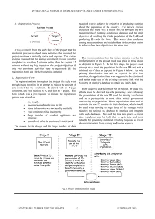 INTERNATIONAL JOURNAL OF SOCIAL SCIENCES VOLUME 1 NUMBER 2 2007 ISSN 1306-973X




  A. Registration Process                                                required was to achieve the objective of producing statistics
                         Business Process                                about the population of the country. The review process
                                                                         indicated that there was a vision mix-up between the two
                                                                         requirements of building a statistical database and the other
                  Current                Target?                         objective of enrolling the whole population of the UAE and
                                         5 minutes
                                                                         producing ID cards for them. This was a clear confusion
                 12-17 minutes
                                                                         among many members and stakeholders of the project to aim
                                                                         to achieve these two objectives at the same time.
  It was a concern from the early days of the project that the
enrolment process involved many activities that required the
project members to radically review and improve. The review
                                                                            The recommendation from the review exercise was that the
exercise revealed that the average enrolment process could be
                                                                         implementation of the project must take place in three stages
completed in less than 5 minutes rather than the current 17
                                                                         as depicted in Figure 7. In the first stage, the project must
minutes without any big impact on the project objectives if
                                                                         attempt to (a) enrol the population for the new ID card with a
only two enrolment activities were re-engineered: (1) the
                                                                         minimal set of data as depicted in Figure 8 below. As only
registration form and (2) the biometrics captured.
                                                                         primary identification data will be required for first time
1) Registration Form                                                     enrolees, the application form was suggested to be eliminated
                                                                         and rather make use of the existing electronic link with the
   The registration form throughout the project life cycle went          Ministry of Interior’s database to obtain and verify data.
through many iterations in an attempt to reduce the amount of
data needed for the enrolment. It started with an 8-page                    Then stage two and three must run in parallel. In stage two,
document, and was reduced to 6, and then to 4 pages. The                 efforts must be directed towards promoting (and enforcing)
form which was a pre-requisite to initiate the registration              the presentation of the new ID card for identity verification
process was viewed as:                                                   and as a pre-requisite to most often visited government
           •    too lengthy                                              services by the population. Those organisations then need to
           •    required considerable time to fill                       maintain the new ID numbers in their databases, which should
           •    some information was not readily available               be used when moving to stage three of the strategy which
           •    was sometimes filled incorrectly                         requires the national ID database to interface and integrate
           •    large number of resident applicants are                  with such databases. Provided the link is in place, a proper
                illiterate                                               data warehouse can be built that is up-to-date and more
                                                                         reliable for generating statistical reporting purposes as it will
           •    considered to be the enrolment’s bottle neck
                                                                         obtain information from primary and trusted sources.
  The reason for its design and the large number of data


                             Stage I                        Stage II                         Stage III
                                                                                              Interface/
                                                           Promote the
                           Short Form/                                                         Integrate
                                                            use of the
                            No Form                                                              with
                                                               Card
                                                                                              organisation


                                                                                        Interfacing and Integration
                      Issue/Produce ID                  Promote (enforce) the           with:
                      cards to citizens and             presentation of ID
                                                                                              • Ministry of Labour (MoL)
                      residents and                     card as a means for
                                                                                              • Ministry of Justice (MoJ)
                      minimise potential                identity verification
                                                                                              • Ministry of Interior (MoI)
                      noise from public.                and pre-requisite to
                                                                                              • Ministry of Education (MoE)
                                                        benefit/access to a                   • Ministry of Higher Ed (MoEd)
                                                        government services.                  • Ministry of Health (MoH)




                                                                             data warehouse


                                                     Fig. 7 project implementation stages




      IJSS VOLUME 1 NUMBER 2 2007 ISSN 1306-973X                    65                                             © 2007 WASET.ORG
 