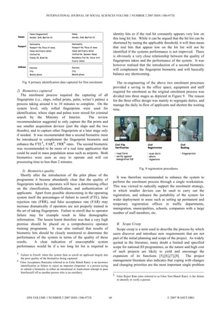 INTERNATIONAL JOURNAL OF SOCIAL SCIENCES VOLUME 1 NUMBER 2 2007 ISSN 1306-973X




            Name (Segmented)                     Name                                    identity hits or if the real hit constantly appears very low on
Names       Gender, DoB, Marital St.             Gender, DoB, Martial St.
                                                                                         this long hit list. While it can be argued that the hit list can be
            Nationality                          Nationality                             shortened by tuning the applicable threshold, it will then mean
Passport
            Passport No, Place of issue,         Passport No, Place of issue,            that real hits that appear low on the hit list will not be
            Issue and Expiry dates               Issue and Expiry dates
                                                                                         identified if the systems performance is not improved. There
            Unified No                           Unified No, Sponsor Name
            Family ID, Book No                   Residency File No, Issue and
                                                                                         is obviously a very close relationship between the quality of
                                                 Expiry dates                            fingerprints taken and the performance of the system. It was
Address
                                                                                         however realised that the introduction of a second biometric
            Emirate                              Emirate
            City                                 City
                                                                                         will complement the fingerprint biometric and will basically
            Mobile phone                         Mobile phone                            balance any shortcoming.

     Fig. 8 primary identification data captured for first enrolment                        The re-engineering of the above two enrolment processes
                                                                                         provided a saving in the office space, equipment and staff
2) Biometrics captured                                                                   required for enrolment as the original enrolment process was
   The enrolment process required the capturing of all                                   divided into three stages as depicted in Figure 9. The reason
fingerprints (i.e., slaps, rolled prints, palm, writer’s palms) a                        for the three office design was mainly to segregate duties, and
process taking around 6 to 10 minutes to complete. On the                                manage the daily in-flow of applicants and shorten the waiting
system level, only rolled fingerprints were used for                                     time.
identification, where slaps and palms were stored for criminal
search by the Ministry of Interior.                 The review
recommendation suggested to only capture the flat prints and
use smaller acquisition devices (just the slaps and the two
thumbs), and to capture other fingerprints at a later stage only
if needed. It was recommended that a second biometric must
be introduced to complement the fingerprint biometric and
enhance the FTE3, FAR4, FRR5 rates. The second biometric                                     Civil File                  Civil                       Civil
was recommended to be more of a real time application that                                   Verification                Registration                Booking

could be used in mass population areas such as airports. Both                                • read form                • scan doc’s                 • fingerprints
                                                                                             • verify against           • photo
biometrics were seen as easy to operate and will cut                                           immigration DB           • signature
processing time to less than 2 minutes.
                                                                                                                 Fig. 9 registration procedures
    3) Biometrics quality
   Shortly after the introduction of the pilot phase of the
                                                                                           It was therefore recommended to enhance the system to
programme it became abundantly clear that the quality of
                                                                                         perform the enrolment process through a single workstation.
fingerprints taken by operators will have a determining effect
                                                                                         This was viewed to radically support the enrolment strategy,
on the classification, identification, and authentication of
                                                                                         in which smaller devices can be used to carry out the
applicants. Apart from possible shortcoming in the operating
                                                                                         registration, and enhance the portability of the system for
system itself the percentages of failure to enroll (FTE), false
                                                                                         wider deployment in areas such as setting up permanent and
rejection rate (FRR), and false acceptance rate (FAR) may
                                                                                         temporary registration offices in traffic departments,
increase dramatically if operators are not properly trained in
                                                                                         immigration, municipalities, schools, companies with a large
the art of taking fingerprints. Failure to enroll due to operator
                                                                                         number of staff members, etc.
failure may for example result in false demographic
information. The lesson learnt therefore was that a very high
premise should be placed on a comprehensive operator                                       B. Scope Creep
training programme. It was also realised that results of                                   Scope creep is a term used to describe the process by which
biometric hits should be closely monitored to determine the                              users discover and introduce new requirements that are not
performance of the system in terms of the quality of these                               part of the initial planning and scope of the project. As widely
results.     A clear indication of unacceptable system                                   quoted in the literature, many doubt a limited and specified
performance would be if a too long hit list is required to                               scope for national ID programmes, as the nature and high cost
                                                                                         of such projects are likely to yield and encourage the
3
    Failure to Enroll: when the system fails to enroll an applicant largely due          expansion of its functions [5],[6],[7],[8].         The project
    the poor quality of the biometrics being captured.
4                                                                                        management literature also indicates that coping with changes
    False Acceptance Rate(also referred to as False Match Rate): is an incorrect
    identification or failure to reject an imposter (Imposter: is a person trying        and changing priorities are the most important single problem
    to submit a biometric in either an intentional or inadvertent attempt to pass
    him/herself off as another person who is an enrollee).
                                                                                         5
                                                                                              False Reject Rate (also referred to as False Non-Match Rate): is the failure
                                                                                              to identify or verify a person.




           IJSS VOLUME 1 NUMBER 2 2007 ISSN 1306-973X                               66                                                    © 2007 WASET.ORG
 