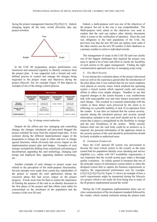 INTERNATIONAL JOURNAL OF SOCIAL SCIENCES VOLUME 1 NUMBER 2 2007 ISSN 1306-973X




facing the project management function [9],[10],[11]. Indeed,                                            Indeed, a multi-purpose card was one of the objectives of
changing targets all the time, would obviously take any                                               the project, but not in the way it was comprehended. The
project nowhere.                                                                                      Multi-purpose term stated in the objectives was used to
                                                                                                      explain that the card can replace other identity documents
                                          Time                                                        when it comes to the verification of identities. Since the card
                                                                                                      was obligatory to the total population of the UAE, the
                                                                                                      provision was that the new ID card can replace such cards if
                                                                                                      the other entities use the new ID number in their databases as
                                                                                                      a primary number to retrieve individual records.

                                                                                                         The management of scope in the UAE ID card was clearly
               Budget                                                Scope
                                                                                                      one of the biggest challenges that required the project core
                                                                                                      team to spend a lot of time and effort to clarify the feasibility
                                                                                                      of such actions to the upper management. Finding the right
   In the UAE ID programme, project performance was                                                   communication approach was key to managing scope creep.
monitored and measured regularly to identify variances from
the project plan. It was supported with a formal and well-                                               C. Too Much Security
defined process to control and manage the changes being                                                  It was during this evaluation phase of the project (discussed
requested to the project scope and objectives during the                                              next) as well as the experience gained after the introduction of
project lifecycle. See for example Figure 10 that depicts an                                          the pilot phase that it was realised that far too much emphasis
example of one of the change control policies.                                                        were placed on security issues which rendered the operating
                                                                                                      system a closed system which required costly and extreme
                                                Type of Change                                        efforts to affect even simple changes. Needless to say that
                   Technical nature   Technical nature    Contract Scope     Contract scope
                                                                                                      required changes to the system became a very cumbersome
                     (No financial     (With financial     (No financial       (Financial
                       impact)            impact)            impact)            Impact)               task with unacceptable cost and time frames associated with
    Steering                            Analyse and                            Analyse and
                                                                                                      each change. This resulted in a strained relationship with the
                   Accept or Reject                       Accept or Reject
   Committee                            Recommend                              Recommend
                                                                                                      vendor as these delays were perceived by the client as to
                                          Reject or                             Reject or
 Change Control
                                       Recommend to                          Recommend to             reflecting on a possible inability or lack of co-operation from
     Board
                                       Project Sponsor                       Project Sponsor
                                                                                                      the vendor. It was later on realised that the system security,
 Project Sponsor                      Approve or Reject                      Approve or Reject        security during the enrolment process and security around
                                                                                                      information included in the card itself should not be of such
                       Fig. 10 change control authorities                                             extent that it places a stranglehold on the flexibility to change
                                                                                                      and the user friendliness of the system. While security
   Despite all the efforts put into managing and controlling                                          features built into the card body could be as inclusive as is
change, the changes introduced and processed dragged the                                              required, the personal information of the applicant stored in
project schedule far away from the original target date. It was                                       the security portion of the card should be protected but should
common during the different implementation stages of the                                              be freely available to authorised users.
programme to change the scope to either add new or change
agreed functions, which obviously had severe impact on the                                               D. Evaluation Framework
implementation project plan and budget. Examples of such                                                 Since the UAE national ID system was provisioned to
changes included the shifting from centralised card printing to                                       become the most critical system in the country as the main
decentralised, upgrading the card technology, changing card                                           central hub for population identity cross checking and service
design and displayed data, upgrading database technology,                                             eligibility (i.e., online with 24/7 availability requirement), it
etc.                                                                                                  was important that the overall system goes under a thorough
                                                                                                      quality evaluation. As widely quoted in literature that one of
   Another example of such changes to project scope was                                               the principle causes of information system failure is when the
related to the perception of the multi-purpose functionality.                                         designed system fails to capture the business requirements or
Several attempts were made from certain key stakeholders of                                           improve the organisational performance (see for example:
the project to expand the card applications during the                                                [12],[13],[14],[15],[16]. Figure 11 shows an example of how a
execution phase that had severe impact on the project                                                 user's requirements might be interpreted during the lifecycle
progress. It took some time for them to realise the importance                                        of a project which is not really far from being true in many of
of limiting the purpose of the card as an identity document in                                        the IS projects implemented around the world.
the first phase of the project and that efforts must rather be
concentrated on the enrolment of the population and the                                                  During the UAE progamme implementation there was no
issuance of the new ID card.                                                                          clear communication of the development standard followed by
                                                                                                      the vendor, which created confusion among the project team




         IJSS VOLUME 1 NUMBER 2 2007 ISSN 1306-973X                                              67                                         © 2007 WASET.ORG
 