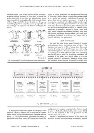 INTERNATIONAL JOURNAL OF SOCIAL SCIENCES VOLUME 1 NUMBER 2 2007 ISSN 1306-973X




members when it came to individual deliverable acceptance,                          vendor to address prior to the final acceptance and handover
as well as the final acceptance of the system. In general, the                      of the system. Besides, the use of quality framework provided
project team, with the workload and responsibilities put on                         a very useful and supportive methodological approach for
them, seemed to be overloaded and to have scattered visions                         going about software quality assessment. It acted as a
of how things should be done and achieved. Everybody                                comprehensive analytical tool and provided a more thorough
wanted the project to be concluded as quickly as possible and                       view of the system’s strengths and weaknesses. It addressed a
was seemingly very impressed with the work produced by the                          wide range of quality characteristics of the software products
vendor.                                                                             and processes enabling better description of software quality
                                                                                    aspects and its importance. Arguably, if used as a guide in an
                                                                                    early stage of the project it could have provided a sound basis
                                                                                    for informed and rational decision making which could have
                                                                                    contributed significantly to the delivery of a system which is
                                                                                    properly addressing user requirements.

                                                                                                          VIII. CONCLUSION
                                                                                       Not much has been written about National ID systems
                                                                                    implementation from a practitioners’ point of view. The
                                                                                    literature was found to be full of articles from the private
                                                                                    industry discussing advanced technologies and what can be
                                                                                    achieved through them. This article adds to the current body
                                                                                    of knowledge in the field, and is believed to assist in widening
                                                                                    the thinking circle of those who are wearing similar hats. As
                                                                                    indicated in this paper, much could indeed be achieved
                                                            Source: [13]            through national ID programmes. However, agreed vision
 Fig. 11 An example of varying interpretations of user requirements                 and thereafter proper planning is essential to succeed with




                                                                  ISO/IEC 9126



                Functionality          Reliability             Usability                 Efficiency       Maintainability       Portability




                 Suitability           Maturity               Understand               Time behaviour      Analysability       Adaptability
                 Accuracy           Fault tolerance              ability                                   Changeability       Installability
              Interoperability      Recoverability            Learnability               Resource            Stability        Co-existence
                  Security                                    Operability                utilisation        Testability       Replaceability
                                                             Attractiveness

                Functionality          Reliability             Usability                 Efficiency       Maintainability       Portability
                 compliance           Compliance              Compliance                Compliance         Compliance          Compliance



               Are the required     How reliable is the      Is the software           How efficient is    How easy is to      How easy is to
              functions available      software?              easy to use?              the software?       modify the          transfer the
               in the software?                                                                              software?          software to
                                                                                                                                  another
                                                                                                                               environment?



                                                          Fig. 12 ISO-IEC 9126 quality model


                                                                                    such projects. It took quite some time before the team started
   At the very late stages of the project, the core project team                    to agree on the fact that the first phase of the project should
employed ISO 9126 standard for the purposes of software                             focus on the enrolment of the whole population and the
quality and the overall system architecture evaluation (see also                    issuance of the new ID card.
Figure 12). The evaluation study contributed significantly in                          National ID programmes and because of their nature, are
identifying many of the system deficiencies that required the                       perceived to invest quite significantly in technology upgrade




       IJSS VOLUME 1 NUMBER 2 2007 ISSN 1306-973X                              68                                           © 2007 WASET.ORG
 