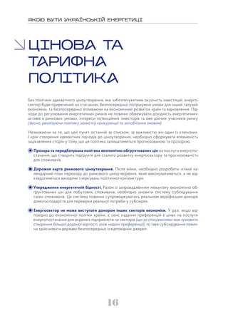 16
ЯКОЮ БУТИ УКРАЇНСЬКІЙ ЕНЕРГЕТИЦІ
ЦІНОВ ТА
ТРИФН
ПОЛІТИК
Без політики адекватного ціноутворення, яке забезпечуватиме окупність інвестицій, енерго-
сектор буде приречений на стагнацію, безпосередньо погіршуючи умови для інший галузей
економіки, та безпосередньо впливаючи на економічний розвиток країн та відновлення. Під-
ходи до регулювання енергетичних ринків не повинні обмежувати дохідність енергетичних
активів в ринкових умовах, інтереси потенційних інвесторів та вже діючих учасників ринку
(звісно, реалізуючи політику захистку конкуренції та запобігання змовам).
Незважаючи на те, що цей пункт останній за списком, за важливістю він один із ключових.
І крім створення адекватних підходів до ціноутворення, необхідно сформувати впевненість
зацікавлених сторін у тому, що ця політика залишатиметься прогнозованою та прозорою.
Прозора та передбачувана політика економічно обґрунтованих цін на послуги енергопо-
стачання, що створить підґрунтя для сталого розвитку енергосектору та прогнозованість
для споживачів.
Дорожня карта ринкового ціноутворення. Після війни, необхідно розробити чіткий ка-
лендарний план переходу до ринкового ціноутворення, який виконуватиметься, а не від-
кладатиметься виходячи з міркувань політичної кон’юнктури.
Упередження енергетичній бідності. Разом із запровадженням механізму економічно об-
ґрунтованих цін для побутових споживачів, необхідно оновити систему субсидування
таких споживачів. Ця система повинна супроводжуватись реальною верифікацію доходів
домогосподарств для перевірки реальної потреби у субсидіях.
Енергосектор не може виступати донором інших секторів економіки. У разі, якщо від-
повідно до економічної політки країни, є сенс надання преференцій в цінах на послуги
енергопостачання для окремих підприємств чи секторів (що за очікуваннями має зумовити
створення більшої доданої вартості, аніж надані преференції), то таке субсидування повин-
на здійснювати держава безпосередньо із відповідних джерел.
 