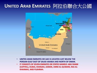 UNITED ARAB EMIRATES 阿拉伯聯合大公國 
• UNITED ARAB EMIRATES OR UAE IS LOCATED JUST BELOW THE 
PERSIAN GULF EAST OF SAUDI ARABIA AND NORTH OF OMAN. 
• IT CONSISTS OF SEVEN EMIRATES OR STATES NAMELY: ABU DHABI 
(CAPITAL), DUBAI, SHARJAH, AJMAN, UMM AL-QUWAIN, RAS AL-KHAIMAH, 
AND FUJAIRAH. 
 