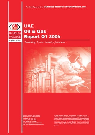 Published quarterly by BUSINESS MONITOR INTERNATIONAL LTD
                                           BUSINESS         INTERNATIONAL LTD




                  UAE
BUSINESS          Oil & Gas
MONITOR           Report Q1 2006
international
                   Including 4-year industry forecasts




                Business Monitor International         2006 Business Monitor International. All rights reserved.
                Mermaid House, 2 Puddle Dock          All information contained in this publication is copyrighted in the name of
                London EC4V 3DS UK                    Business Monitor International, and as such no part of this publication may
                Tel: +44 (0)20 7248 0468              be reproduced, repackaged, redistributed, resold in whole or in any part, or
                Fax: +44 (0)20 7248 0467              used in any form or by any means graphic, electronic or mechanical,
                                                      including photocopying, recording, taping, or by information storage or
                email: subs@businessmonitor.com
                                                      retrieval, or by any other means, without the express written consent of the
                web: http://www.businessmonitor.com   publisher.
 