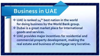  UAE is ranked 14th best nation in the world 
for doing business by the World Bank group. 
 Dubai is a great market place for International 
goods and services. 
 UAE provides major incentives for residential and 
commercial property development, making the 
real estate and business of mortgage very lucrative. 
 