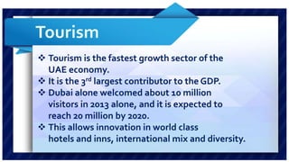  Tourism is the fastest growth sector of the 
UAE economy. 
 It is the 3rd largest contributor to the GDP. 
 Dubai alone welcomed about 10 million 
visitors in 2013 alone, and it is expected to 
reach 20 million by 2020. 
 This allows innovation in world class 
hotels and inns, international mix and diversity. 
 