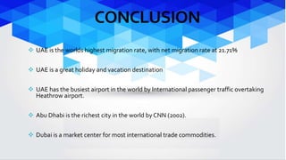 CONCLUSION 
 UAE is the worlds highest migration rate, with net migration rate at 21.71% 
 UAE is a great holiday and vacation destination 
 UAE has the busiest airport in the world by International passenger traffic overtaking 
Heathrow airport. 
 Abu Dhabi is the richest city in the world by CNN (2002). 
 Dubai is a market center for most international trade commodities. 
 