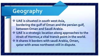  UAE is situated in south west Asia, 
bordering the gulf of Oman and the persian gulf, 
between Oman and Saudi Arabia. 
 UAE is a strategic location along approaches to the 
strait of Hormuz,a vital transit point in the world. 
 It shares it borders with saudi Arabia, Oman, 
qatar with areas northwest still in dispute. 
 