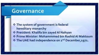  The system of government is federal 
hereditary monarchy 
 President: Khalifa bin zayed Al Nahyan 
 Prime Minister: Mohammmed bin Rashid Al Maktoum 
 The UAE had independence on 2nd December,1971. 
 