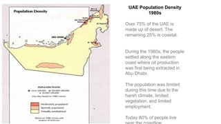 UAE Population Density
1980s
Over 75% of the UAE is
made up of desert. The
remaining 25% is coastal.
During the 1980s, the people
settled along the eastern
coast where oil production
was first being extracted in
Abu Dhabi.
The population was limited
during this time due to the
harsh climate, limited
vegetation, and limited
employment.
Today 80% of people live
 