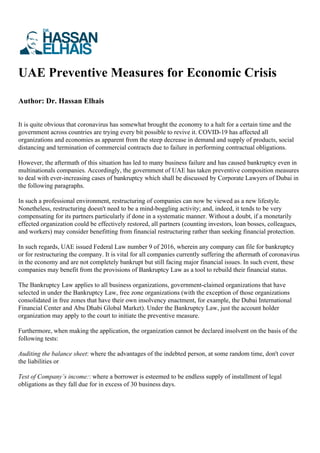 UAE Preventive Measures for Economic Crisis
Author: Dr. Hassan Elhais
It is quite obvious that coronavirus has somewhat brought the economy to a halt for a certain time and the
government across countries are trying every bit possible to revive it. COVID-19 has affected all
organizations and economies as apparent from the steep decrease in demand and supply of products, social
distancing and termination of commercial contracts due to failure in performing contractual obligations.
However, the aftermath of this situation has led to many business failure and has caused bankruptcy even in
multinationals companies. Accordingly, the government of UAE has taken preventive composition measures
to deal with ever-increasing cases of bankruptcy which shall be discussed by Corporate Lawyers of Dubai in
the following paragraphs.
In such a professional environment, restructuring of companies can now be viewed as a new lifestyle.
Nonetheless, restructuring doesn't need to be a mind-boggling activity; and, indeed, it tends to be very
compensating for its partners particularly if done in a systematic manner. Without a doubt, if a monetarily
effected organization could be effectively restored, all partners (counting investors, loan bosses, colleagues,
and workers) may consider benefitting from financial restructuring rather than seeking financial protection.
In such regards, UAE issued Federal Law number 9 of 2016, wherein any company can file for bankruptcy
or for restructuring the company. It is vital for all companies currently suffering the aftermath of coronavirus
in the economy and are not completely bankrupt but still facing major financial issues. In such event, these
companies may benefit from the provisions of Bankruptcy Law as a tool to rebuild their financial status.
The Bankruptcy Law applies to all business organizations, government-claimed organizations that have
selected in under the Bankruptcy Law, free zone organizations (with the exception of those organizations
consolidated in free zones that have their own insolvency enactment, for example, the Dubai International
Financial Center and Abu Dhabi Global Market). Under the Bankruptcy Law, just the account holder
organization may apply to the court to initiate the preventive measure.
Furthermore, when making the application, the organization cannot be declared insolvent on the basis of the
following tests:
Auditing the balance sheet: where the advantages of the indebted person, at some random time, don't cover
the liabilities or
Test of Company’s income:: where a borrower is esteemed to be endless supply of installment of legal
obligations as they fall due for in excess of 30 business days.
 