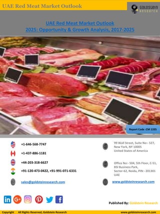 Report Code :CM 1335
UAE Red Meat Market Outlook
2025: Opportunity & Growth Analysis, 2017-2025
+1-646-568-7747
+1-437-886-1181
+44-203-318-6627
+91-120-473-0422, +91-991-071-6331
sales@goldsteinresearch.com www.goldsteinresearch.com
99 Wall Street, Suite No:- 527,
New York, NY 10005
United States of America
Office No:- 504, 5th Floor, C-51,
BSI Business Park,
Sector-62, Noida, PIN:- 201301
UAE
Published By: Goldstein Research
Copyright All Rights Reserved, Goldstein Research www.goldsteinresearch.comCopyright All Rights Reserved, Goldstein Research www.goldsteinresearch.com
UAE Red Meat Market Outlook
 