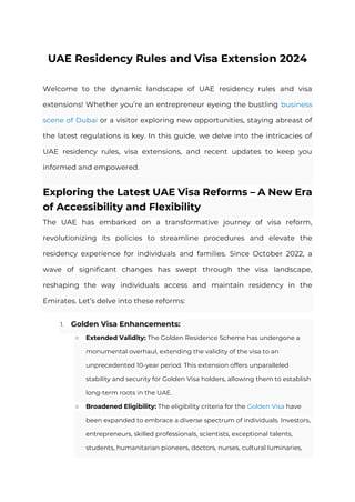 UAE Residency Rules and Visa Extension 2024
Welcome to the dynamic landscape of UAE residency rules and visa
extensions! Whether you’re an entrepreneur eyeing the bustling business
scene of Dubai or a visitor exploring new opportunities, staying abreast of
the latest regulations is key. In this guide, we delve into the intricacies of
UAE residency rules, visa extensions, and recent updates to keep you
informed and empowered.
Exploring the Latest UAE Visa Reforms – A New Era
of Accessibility and Flexibility
The UAE has embarked on a transformative journey of visa reform,
revolutionizing its policies to streamline procedures and elevate the
residency experience for individuals and families. Since October 2022, a
wave of significant changes has swept through the visa landscape,
reshaping the way individuals access and maintain residency in the
Emirates. Let’s delve into these reforms:
1. Golden Visa Enhancements:
○ Extended Validity: The Golden Residence Scheme has undergone a
monumental overhaul, extending the validity of the visa to an
unprecedented 10-year period. This extension offers unparalleled
stability and security for Golden Visa holders, allowing them to establish
long-term roots in the UAE.
○ Broadened Eligibility: The eligibility criteria for the Golden Visa have
been expanded to embrace a diverse spectrum of individuals. Investors,
entrepreneurs, skilled professionals, scientists, exceptional talents,
students, humanitarian pioneers, doctors, nurses, cultural luminaries,
 