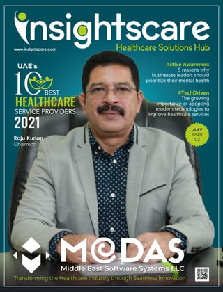 Active Awareness
5 reasons why
businesses leaders should
prioritize their mental health
JULY
ISSUE
02
Middle East Software Systems LLC
Transforming the Healthcare Industry through Seamless Innovation
#TechDriven
The growing
importance of adopting
modern technologies to
improve healthcare services
Raju Kurian
Chairman
HEALTHCARE
SERVICE PROVIDERS
2021
UAE's
SERVICE PROVIDERS
BEST
 