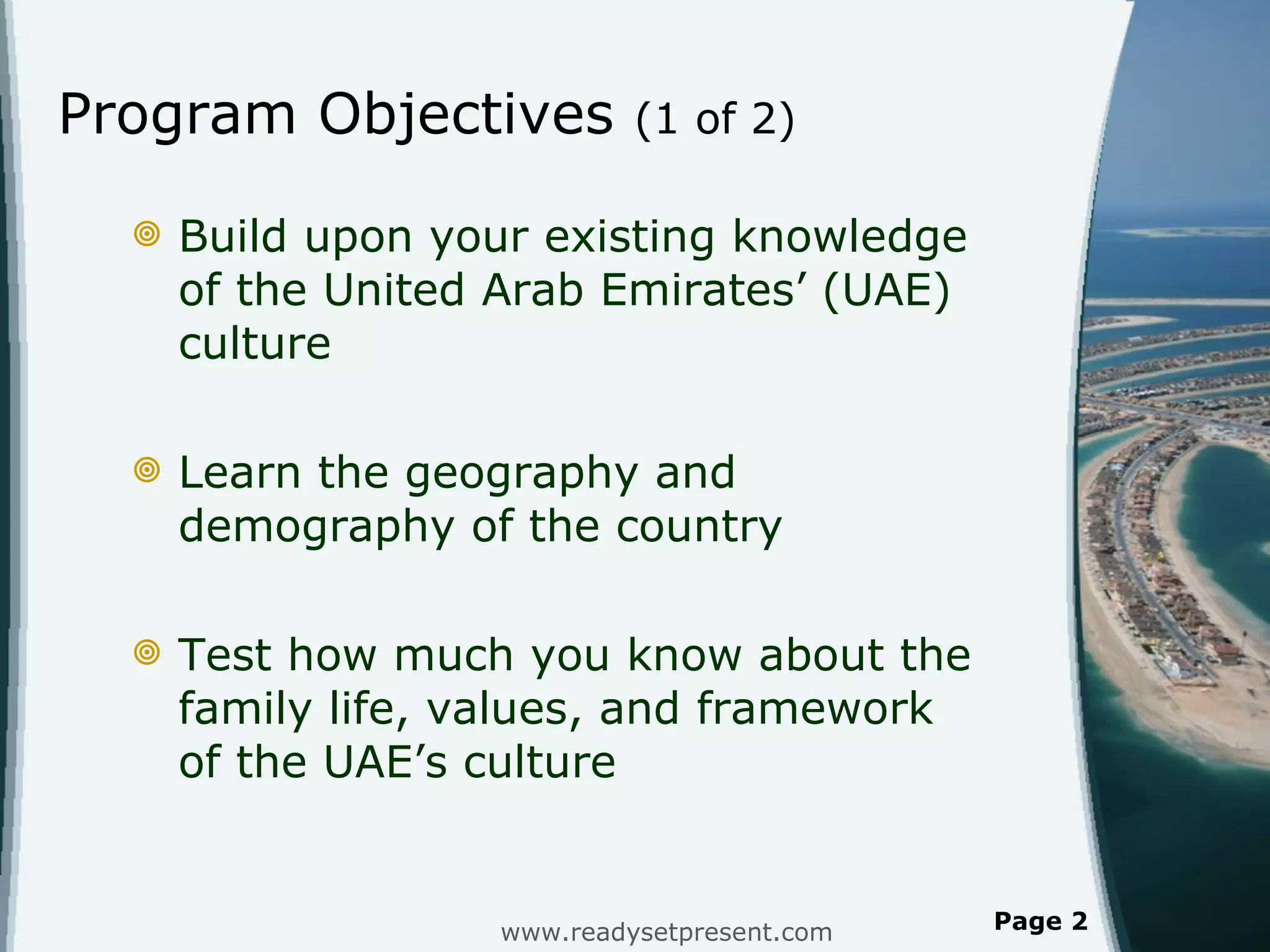 Program Objectives  (1 of 2) Build upon your existing knowledge of the United Arab Emirates ’ (UAE) culture Learn the geography and demography of the country Test how much you know about the family life, values, and framework of the UAE ’s culture www.readysetpresent.com Page  
