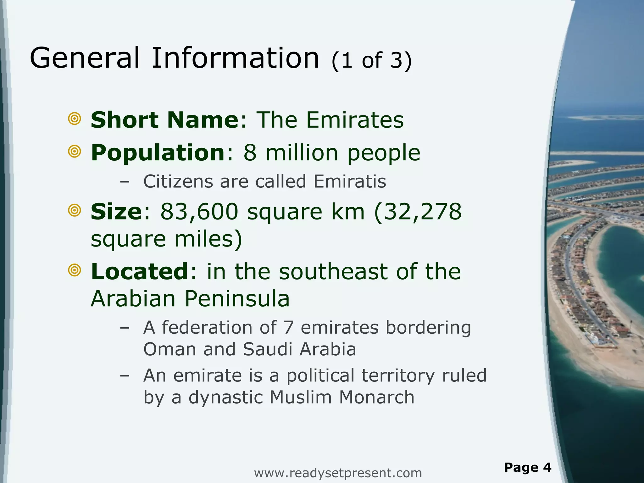 General Information  (1 of 3) Short Name : The Emirates Population : 8 million people Citizens are called Emiratis  Size : 83,600 square km (32,278 square miles) Located :   in the southeast of the Arabian Peninsula A federation of 7 emirates bordering Oman and Saudi Arabia An emirate is a political territory ruled by a dynastic Muslim Monarch www.readysetpresent.com Page  