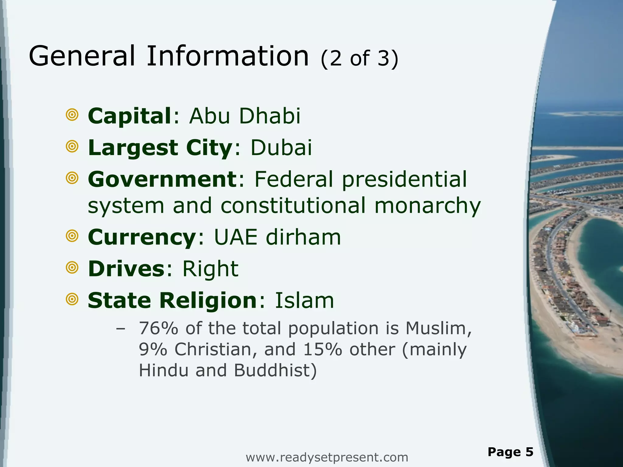 General Information  (2 of 3) Capital : Abu Dhabi Largest City : Dubai Government : Federal presidential system and constitutional monarchy Currency : UAE dirham Drives : Right State Religion : Islam 76% of the total population is Muslim, 9% Christian, and 15% other (mainly Hindu and Buddhist) www.readysetpresent.com Page  