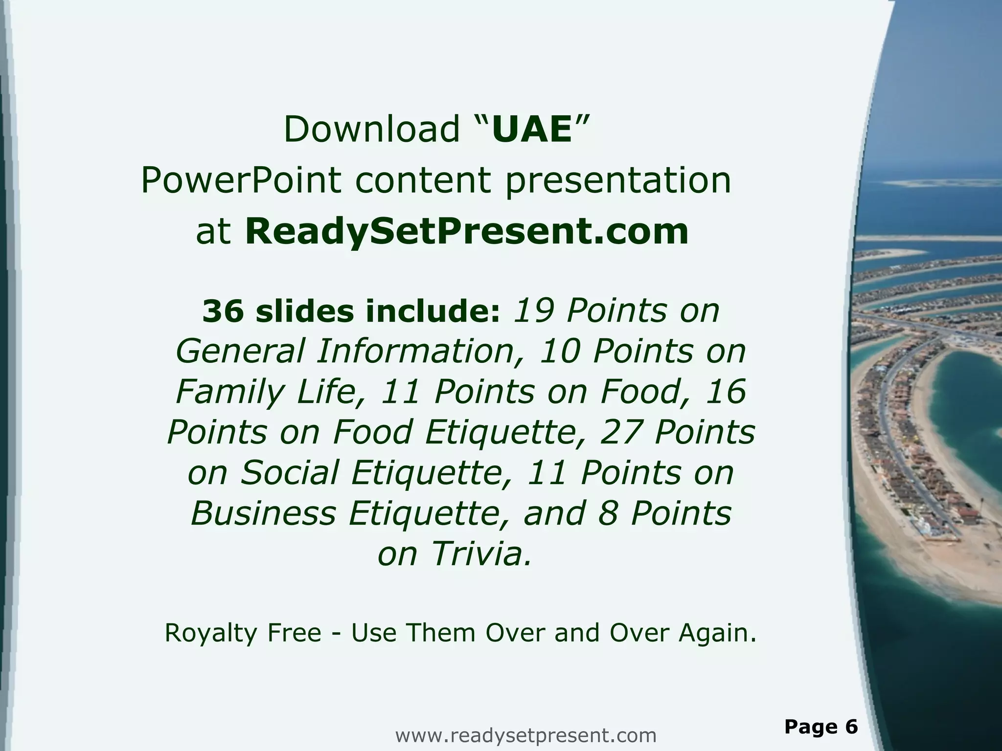 Download  “ UAE ”  PowerPoint content presentation  at  ReadySetPresent.com 36 slides include:  19 Points on General Information, 10 Points on Family Life, 11 Points on Food, 16 Points on Food Etiquette, 27 Points on Social Etiquette, 11 Points on Business Etiquette, and 8 Points on Trivia .  Royalty Free - Use Them Over and Over Again. www.readysetpresent.com Page  