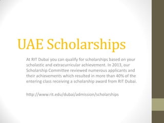 UAE Scholarships
At RIT Dubai you can qualify for scholarships based on your
scholastic and extracurricular achievement. In 2013, our
Scholarship Committee reviewed numerous applicants and
their achievements which resulted in more than 40% of the
entering class receiving a scholarship award from RIT Dubai.
http://www.rit.edu/dubai/admission/scholarships
 