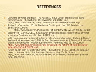 REFERENCES

   UN warns of water shortage - The National. (n.d.). Latest and breaking news |
    thenational.ae - The National. Retrieved May 23, 2012, from
    http://www.thenational.ae/news/uae-news/un-warns-of-water-shortage
   Szabo, S., (December, 2011), The Water Challenge in the UAE, Retrieved on
    18thMay2012from:
          http://www.dsg.ae/en/Publication/Pdf_En/127201212127404843750.pdf
   Bloomberg, (March, 2011), UAE, Kuwait among nations at 'extreme risk' of water
    shortages, Retrieved on 19th May 2012 from
   UAE, Kuwait among nations at 'extreme risk' of water shortages - Culture & Society -
    ArabianBusiness.com. (n.d.). Middle East Business News, Gulf Financial & Industry
    Events & Information - ArabianBusiness.com. Retrieved May 23, 2012, from
    http://www.arabianbusiness.com/uae-kuwait-among-nations-at-extreme-risk-of-
    water-shortages-389219.html
   Nation needs plan for water shortages - The National. (n.d.). Latest and breaking
    news | thenational.ae - The National. Retrieved May 23, 2012, from
    http://www.thenational.ae/news/uae-news/environment/nation-needs-plan-for-
    water-shortages
 