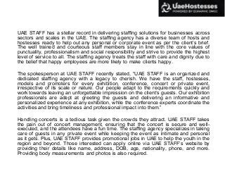 UAE STAFF has a stellar record in delivering staffing solutions for businesses across
sectors and scales in the UAE. The staffing agency has a diverse team of hosts and
hostesses ready to help out any personal or corporate event as per the client’s brief.
The well trained and courteous staff members stay in line with the core values of
punctuality, professionalism and social responsibility and strive to provide the highest
level of service to all. The staffing agency treats the staff with care and dignity due to
the belief that happy employees are more likely to make clients happy.
The spokesperson at UAE STAFF recently stated, “UAE STAFF is an organized and
dedicated staffing agency with a legacy to cherish. We have the staff, hostesses,
models and promoters for every exhibition, conference, concert or private event,
irrespective of its scale or nature. Our people adapt to the requirements quickly and
work towards leaving an unforgettable impression on the client’s guests. Our exhibition
professionals are adept at greeting the guests and delivering an informative and
personalized experience at any exhibition, while the conference experts coordinate the
activities and bring timeliness and professional impact into them.”
Handling concerts is a tedious task given the crowds they attract. UAE STAFF takes
the pain out of concert management, ensuring that the concert is secure and well-
executed, and the attendees have a fun time. The staffing agency specializes in taking
care of guests in any private event while keeping the event as intimate and personal
as it gets. Plus, UAE STAFF provides promotional jobs in UAE to help the youth in the
region and beyond. Those interested can apply online via UAE STAFF’s website by
providing their details like name, address, DOB, age, nationality, phone, and more.
Providing body measurements and photos is also required.
 