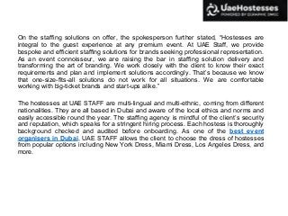 On the staffing solutions on offer, the spokesperson further stated, “Hostesses are
integral to the guest experience at any premium event. At UAE Staff, we provide
bespoke and efficient staffing solutions for brands seeking professional representation.
As an event connoisseur, we are raising the bar in staffing solution delivery and
transforming the art of branding. We work closely with the client to know their exact
requirements and plan and implement solutions accordingly. That’s because we know
that one-size-fits-all solutions do not work for all situations. We are comfortable
working with big-ticket brands and start-ups alike.”
The hostesses at UAE STAFF are multi-lingual and multi-ethnic, coming from different
nationalities. They are all based in Dubai and aware of the local ethics and norms and
easily accessible round the year. The staffing agency is mindful of the client’s security
and reputation, which speaks for a stringent hiring process. Each hostess is thoroughly
background checked and audited before onboarding. As one of the best event
organisers in Dubai, UAE STAFF allows the client to choose the dress of hostesses
from popular options including New York Dress, Miami Dress, Los Angeles Dress, and
more.
 
