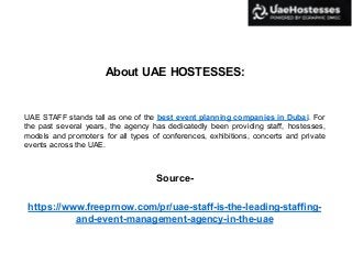 About UAE HOSTESSES:
UAE STAFF stands tall as one of the best event planning companies in Dubai. For
the past several years, the agency has dedicatedly been providing staff, hostesses,
models and promoters for all types of conferences, exhibitions, concerts and private
events across the UAE.
Source-
https://www.freeprnow.com/pr/uae-staff-is-the-leading-staffing-
and-event-management-agency-in-the-uae
 