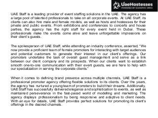 UAE Staff is a leading provider of event staffing solutions in the UAE. The agency has
a large pool of talented professionals to take on all corporate events. At UAE Staff, its
clients can also hire male and female models, as well as hosts and hostesses for their
private and public events. From exhibitions and conferences to concerts and house
parties, the agency has the right staff for every event held in Dubai. These
professionals make the events come alive and leave unforgettable impressions on
their client’s guests.
The spokesperson of UAE Staff, while attending an industry conference, asserted, “We
now provide a proficient team of female promoters for interacting with target audiences
and potential customers to generate their interest in our client’s offerings. Our
promoters undertake the task of overall guest management and serve as a link
between our client company and its prospects. When our clients want to establish
smooth one-to-one communication with their event guests, we are here to help with
our specialization in serving the corporate clients.”
When it comes to defining brand presence across multiple channels, UAE Staff is a
professional promoter agency offering flexible solutions to its clients. Over the years,
the agency has nurtured a young team of promoters to build their dreams. Additionally,
UAE Staff has successfully delivered elegance and sophistication to events, as well as
maintained perseverance in the fast-paced world of modelling and marketing. The
agency displays professionalism by being responsive and adaptive to client needs.
With an eye for details, UAE Staff provides perfect solutions for promoting its client’s
offerings in the desired channels.
 