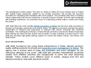 The spokesperson further stated, “We want our clients to define the most creative route to market
with upbeat brand interactions crafted by our female promoters. We provide the top-notch
promoters for managing their marketing and event projects. Our promoters help them in building
valued relationships with the key influencers in specific industry verticals. With the right knowledge
and branding experience, our promoters focus on maximizing product sales in stores and during
the events.”
UAE Staff offers the most credible female promoters in Dubai and the best sales promoters to
become an imperative component of its clients’ teams. The agency’s promoters possess the perfect
combination of charisma and experience to optimize their client’s resources and maximize
profitability. The multilingual proficiency of these female promoters ensures the desired impression
while offering the client services at their mall promotion, in-store branding or product launch. UAE
Staff also provides high-quality staffing support for events like fashion shows, road shows, and
trade shows.
About UAE HOSTESSES:
UAE Staff, founded by two young Swiss entrepreneurs in Dubai, delivers premium-
quality staffing solutions for private and corporate event management in Dubai. The
agency has a diverse team of hosts and hostesses and event managers for the
meticulous planning of any event. UAE Staff also provides internationally acclaimed
models from different countries and backgrounds to serve the most discerning
clientele. These models cover different types of events, ranging from film and
television shows to ramp walk and photo shoots.
 