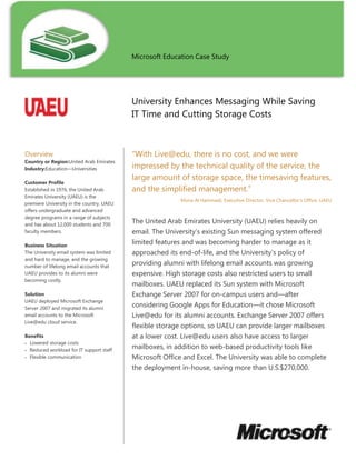 Microsoft Education Case Study           University Enhances Messaging While Saving IT Time and Cutting Storage CostsOverviewCountry or Region: United Arab EmiratesIndustry: Education—UniversitiesCustomer ProfileEstablished in 1976, the United Arab Emirates University (UAEU) is the premiere University in the country. UAEU offers undergraduate and advanced degree programs in a range of subjects and has about 12,000 students and 700 faculty members.Business SituationThe University email system was limited and hard to manage, and the growing number of lifelong email accounts that UAEU provides to its alumni were becoming costly.SolutionUAEU deployed Microsoft Exchange Server 2007 and migrated its alumni email accounts to the Microsoft Live@edu cloud service.BenefitsLowered storage costsReduced workload for IT support staffFlexible communication“With Live@edu, there is no cost, and we were impressed by the technical quality of the service, the large amount of storage space, the timesaving features, and the simplified management.”Muna Al Hammadi, Executive Director, Vice Chancellor’s Office, UAEU The United Arab Emirates University (UAEU) relies heavily on email. The University’s existing Sun messaging system offered limited features and was becoming harder to manage as it approached its end-of-life, and the University’s policy of providing alumni with lifelong email accounts was growing expensive. High storage costs also restricted users to small mailboxes. UAEU replaced its Sun system with Microsoft Exchange Server 2007 for on-campus users and—after considering Google Apps for Education—it chose Microsoft Live@edu for its alumni accounts. Exchange Server 2007 offers flexible storage options, so UAEU can provide larger mailboxes at a lower cost. Live@edu users also have access to larger mailboxes, in addition to web-based productivity tools like Microsoft Office and Excel. The University was able to complete the deployment in-house, saving more than U.S.$270,000. <br />0000<br />Situation<br />The United Arab Emirates University (UAEU) offers undergraduate, postgraduate, doctoral, and continuing-education programs in subject areas such as humanities, social sciences, education, business, medicine, and law. Based in Al Ain, the University has about 12,500 students and 750 faculty members. <br />UAEU relies heavily on email and other communication and collaboration tools. Students, faculty, and staff use such tools in their daily work, and the University also has a policy of providing lifelong email accounts to alumni. Including the 55,000 alumni who use the University email system, UAEU currently manages about 75,000 email accounts, a number that increases with each year’s graduating class.<br />About three years ago, the University’s Sun Java System Messaging Server email system began struggling to keep pace with the needs of the University. The system’s calendaring capabilities were limited and did not include sharing. Interfaces were not intuitive and frustrated both users and administrators. Storage limits forced the IT department to restrict users to relatively small mailboxes, and performance was slow. In addition, management was costly and complex, and it was difficult to defend the system against unsolicited bulk email messages.<br />As the Sun system approached the end of its life, UAEU began searching for a messaging solution that could provide larger mailboxes and a wider range of tools and features for users, such as calendar sharing. T5403852080895“The migration to Exchange Server 2007 has totally revamped the way the University interacts with its community…. Compared with our previous email system, we are now receiving many fewer email-related support calls.” Muhammad Aamir Idris, Manager, IT Support Service, United Arab Emirates University00“The migration to Exchange Server 2007 has totally revamped the way the University interacts with its community…. Compared with our previous email system, we are now receiving many fewer email-related support calls.” Muhammad Aamir Idris, Manager, IT Support Service, United Arab Emirates Universityhe new solution would need to provide more extensive archiving, stronger security features, and faster performance. The University also wanted to reduce the cost of offering lifelong email accounts to its alumni.<br />Solution<br />In early 2009, UAEU replaced its existing on-premises email system with a messaging solution based on Microsoft Exchange Server 2007. For alumni email accounts, UAEU decided that the best solution would be a cloud service. The University considered Google Apps for Education but instead chose the Microsoft Live@edu cloud service to host the accounts.  <br />One reason for the University’s decision to deploy Live@edu was the lack of calendar-sharing interoperability between Google Apps for Education and Exchange Server 2007. The Google service was also not as compatible as Exchange Server 2007 with the electronic discovery, auditing, and other legal requirements that UAEU must comply with. In addition, with the University’s IT department already supporting an on-premises messaging solution based on Exchange Server 2007, it would be simpler for the University to support alumni in the Exchange Server environment of Live@edu. Also, new UAEU alumni would find it easier to transition to Live@edu, because they would already be familiar with the on-premises Exchange Server 2007 solution.<br />The UAEU Live@edu solution provides users with an Exchange Server–based webmail service called Microsoft Outlook Live messaging and collaboration client. The service uses the Microsoft Outlook Web App as its interface and provides each user with 10 gigabytes (GB) of mailbox storage space. <br />Besides email, users have access to instant messaging, video and audio chatting, application sharing, and file transfers. They also can access contact information for students, faculty, staff, and alumni because Live@edu interoperates with the UAEU Active Directory service that Exchange Server 2007 also uses.<br />In addition, Live@edu users can take advantage of 25 GB of storage space for documents, photos, videos, and other files on Windows Live SkyDrive. The solution also provides users with the Microsoft Office Web Apps productivity suite, including web-based versions of familiar applications like Microsof5403852057400“Live@edu solution integrates very smoothly with our current infrastructure. The users have even more new features and new interfaces to access the email services.”Muhammad Imran, Manager of Email and Collaboration Services, United Arab Emirates University00“Live@edu solution integrates very smoothly with our current infrastructure. The users have even more new features and new interfaces to access the email services.”Muhammad Imran, Manager of Email and Collaboration Services, United Arab Emirates Universityt Office, Microsoft Excel spreadsheet software, and Microsoft PowerPoint presentation graphics program.<br />With Exchange Server 2007, UAEU has access to integrated security tools for countering spam and phishing messages. The technology offers flexible journaling to support compliance with organizational, regulatory, and legal requirements. Also, the Exchange Server 2007 architecture uses cluster continuous replication (CCR) to maintain multiple copies of the most recent mailbox data, so UAEU has the option of using less expensive direct-attached storage (DAS) to provide larger mailboxes at lower cost. The CCR-based architecture also increases the system’s redundancy and availability. Both the Exchange Server 2007 and Live@edu deployments include Microsoft Exchange ActiveSync, which synchronizes inbox and calendar data between users’ computers, email, and mobile devices.<br />UAEU deployed Live@edu and began migrating alumni mailboxes onto it in mid-2010. Since then, almost all alumni mailboxes have been moved with no system down time or interruption of service for users. The deployment process for both Exchange Server 2007 and Live@edu was simple enough that the University IT department was able to complete it without outside assistance.<br />Benefits<br />By deploying Exchange Server 2007 and Live@edu, UAEU reduced costs even as it provided larger mailboxes to users. The support department’s workload has decreased, and users have access to a wider range of messaging and collaboration tools.<br />Lowered Storage Costs<br />Exchange Server 2007 and Live@edu are helping UAEU achieve better business outcomes while controlling the costs of deployment, hardware, maintenance, and operation. The new solution offers a significantly lower cost of ownership compared with its previous messaging system. <br />For example, UAEU can switch to lower cost storage for its on-premises messaging solution while avoiding storage costs altogether for its cloud-based alumni email accounts. As a result, the cost per mailbox is now lower even though users have larger mailboxes than before. <br />Also, the University no longer needs to maintain the email infrastructure it used for its previous messaging system, reducing power, staff, and facilities expenses. And because the deployment of the new solution was completed entirely in-house, UAEU saved more than U.S.$270,000.<br />“With Live@edu, there is no cost, and we were impressed by the technical quality of the service, the large amount of storage space, the timesaving features, and the simplified management,” says Muna Al Hammadi, the Executive Director of the Vice Chancellor’s Office at UAEU. “Live@edu is also very reliable and offers robust security tools.”<br />Reduced Workload for IT Support Staff<br />The Exchange Server 2007 deployment has also reduced the workload of the IT department’s user support staff. “The migration to Exchange Server 2007 has totally revamped the way the University interacts with its community,” says Muhammad Aamir Idris, Manager of the UAEU IT Support Service. “Users are feeling more secure and have become more productive. Compared with our previous email system, we are now receiving many fewer email-related support calls.”<br />More Flexible Communication Tools<br />With the new solution, UAEU students, faculty, staff, and alumni have access to a wider range of communication and collaboration tools. It is easier for them to assemble work groups, share information, plan projects, and make decisions. Users can choose from email, instant messages, video chats, or audio chats, so they can use just the right communication tool for reaching just the right person. They are also able to access their inboxes from both their PCs and their mobile devices. “The Live@edu solution integrates very smoothly with our current infrastructure,” says Muhammad Imran, Manager of Email and Collaboration Services for UAEU. “Users have even more new features and new interfaces to access the email services.” <br />Imran feels confident relying on such widely adopted messaging tools. “We believe that Exchange Server is one of the most powerful email solutions available, and this is why it is becoming the standard in our industry. We like that Live@edu offers a similar experience in the cloud, at no cost.”<br />28575007732395Software and ServicesMicrosoft Server Product PortfolioMicrosoft Exchange Server 2007 Enterprise EditionMicrosoft  Identity Lifecycle Manager  2007ServicesMicrosoft Live@eduTechnologiesActive DirectoryMicrosoft Exchange ActiveSyncMicrosoft Outlook Web AppHardwareDell PowerEdge 2950 server computersEMC CLARiiON CX3-80 Networked Storage SystemDell EqualLogic PS6000 storage arrays00Software and ServicesMicrosoft Server Product PortfolioMicrosoft Exchange Server 2007 Enterprise EditionMicrosoft  Identity Lifecycle Manager  2007ServicesMicrosoft Live@eduTechnologiesActive DirectoryMicrosoft Exchange ActiveSyncMicrosoft Outlook Web AppHardwareDell PowerEdge 2950 server computersEMC CLARiiON CX3-80 Networked Storage SystemDell EqualLogic PS6000 storage arrays5549908255000This case study is for informational purposes only. MICROSOFT MAKES NO WARRANTIES, EXPRESS OR IMPLIED, IN THIS SUMMARY.Document published April 201100This case study is for informational purposes only. MICROSOFT MAKES NO WARRANTIES, EXPRESS OR IMPLIED, IN THIS SUMMARY.Document published April 20115403852056765For More InformationFor more information about Microsoft products and services, call the Microsoft Sales Information Center at (800) 426-9400. In Canada, call the Microsoft Canada Information Centre at (877) 568-2495. Customers in the United States and Canada who are deaf or hard-of-hearing can reach Microsoft text telephone (TTY/TDD) services at (800) 892-5234. Outside the 50 United States and Canada, please contact your local Microsoft subsidiary. To access information using the World Wide Web, go to:www.microsoft.comFor more information about United Arab Emirates University products and services, call (971) (3) 755 5557 or visit the Web site at: www.uaeu.ac.ae00For More InformationFor more information about Microsoft products and services, call the Microsoft Sales Information Center at (800) 426-9400. In Canada, call the Microsoft Canada Information Centre at (877) 568-2495. Customers in the United States and Canada who are deaf or hard-of-hearing can reach Microsoft text telephone (TTY/TDD) services at (800) 892-5234. Outside the 50 United States and Canada, please contact your local Microsoft subsidiary. To access information using the World Wide Web, go to:www.microsoft.comFor more information about United Arab Emirates University products and services, call (971) (3) 755 5557 or visit the Web site at: www.uaeu.ac.aeMicrosoft Education<br />Microsoft technology, programs, and solutions can improve teaching and learning opportunities for instructors and students and make education administration more successful.<br />For more information about Microsoft Education please go to:<br />www.microsoft.com/educationwww.microsoft.com/education/schoolswww.microsoft.com/education/highered<br />