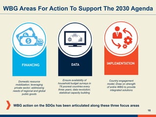 10
WBG Areas For Action To Support The 2030 Agenda
IMPLEMENTATIONDATA
Country engagement
model; Draw on strength
of entire WBG to provide
integrated solutions
Ensure availability of
household budget surveys in
78 poorest countries every
three years; data revolution;
statistical capacity building
WBG action on the SDGs has been articulated along these three focus areas
FINANCING
Domestic resource
mobilization; leveraging
private sector; addressing
needs of regional and global
public goods
 