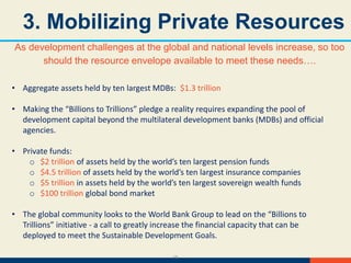 15
3. Mobilizing Private Resources
As development challenges at the global and national levels increase, so too
should the resource envelope available to meet these needs….
• Aggregate assets held by ten largest MDBs: $1.3 trillion
• Making the “Billions to Trillions” pledge a reality requires expanding the pool of
development capital beyond the multilateral development banks (MDBs) and official
agencies.
• Private funds:
o $2 trillion of assets held by the world’s ten largest pension funds
o $4.5 trillion of assets held by the world’s ten largest insurance companies
o $5 trillion in assets held by the world’s ten largest sovereign wealth funds
o $100 trillion global bond market
• The global community looks to the World Bank Group to lead on the “Billions to
Trillions” initiative - a call to greatly increase the financial capacity that can be
deployed to meet the Sustainable Development Goals.
 
