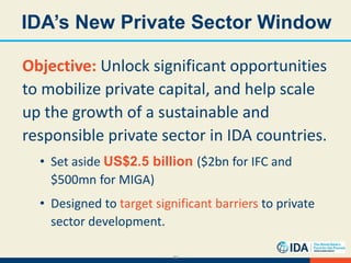 32
IDA’s New Private Sector Window
Objective: Unlock significant opportunities
to mobilize private capital, and help scale
up the growth of a sustainable and
responsible private sector in IDA countries.
• Set aside US$2.5 billion ($2bn for IFC and
$500mn for MIGA)
• Designed to target significant barriers to private
sector development.
 