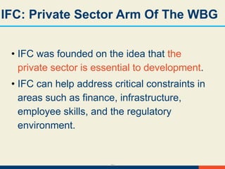 34
IFC: Private Sector Arm Of The WBG
• IFC was founded on the idea that the
private sector is essential to development.
• IFC can help address critical constraints in
areas such as finance, infrastructure,
employee skills, and the regulatory
environment.
 