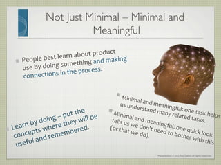 Presentation	
  ©	
  2013	
  Ray	
  Gallon	
  all	
  rights	
  reserved	
  
Not Just Minimal – Minimal and
Meaningful	

§ Minimal	
  and	
  meaningful:	
  one	
  task	
  helps	
  
us	
  understand	
  many	
  related	
  tasks.	
  
§ Minimal	
  and	
  meaningful:	
  one	
  quick	
  look	
  
tells	
  us	
  we	
  don’t	
  need	
  to	
  bother	
  with	
  this	
  
(or	
  that	
  we	
  do).	
  
"   People	
  best	
  learn	
  about	
  product	
  
use	
  by	
  doing	
  something	
  and	
  making	
  
connections	
  in	
  the	
  process.	
  	
  
"   Learn	
  by	
  doing	
  –	
  put	
  the	
  
concepts	
  where	
  they	
  will	
  be	
  
useful	
  and	
  remembered.	
  
 