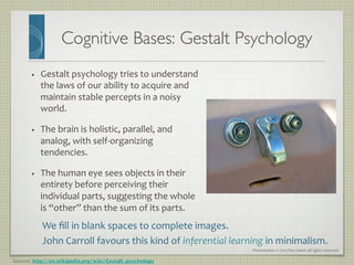Presentation	
  ©	
  2013	
  Ray	
  Gallon	
  all	
  rights	
  reserved	
  
Cognitive Bases: Gestalt Psychology	

Source: http://en.wikipedia.org/wiki/Gestalt_psychology
•  Gestalt	
  psychology	
  tries	
  to	
  understand	
  
the	
  laws	
  of	
  our	
  ability	
  to	
  acquire	
  and	
  
maintain	
  stable	
  percepts	
  in	
  a	
  noisy	
  
world.	
  	
  
•  The	
  brain	
  is	
  holistic,	
  parallel,	
  and	
  
analog,	
  with	
  self-­‐organizing	
  
tendencies.	
  	
  
•  The	
  human	
  eye	
  sees	
  objects	
  in	
  their	
  
entirety	
  before	
  perceiving	
  their	
  
individual	
  parts,	
  suggesting	
  the	
  whole	
  
is	
  “other”	
  than	
  the	
  sum	
  of	
  its	
  parts.	
  	
  
	
   We	
  ﬁll	
  in	
  blank	
  spaces	
  to	
  complete	
  images.	
  
John	
  Carroll	
  favours	
  this	
  kind	
  of	
  inferential	
  learning	
  in	
  minimalism.	
  
 
