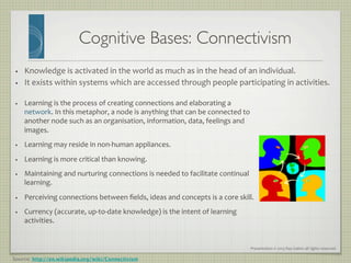 Presentation	
  ©	
  2013	
  Ray	
  Gallon	
  all	
  rights	
  reserved	
  
•  Knowledge	
  is	
  activated	
  in	
  the	
  world	
  as	
  much	
  as	
  in	
  the	
  head	
  of	
  an	
  individual.	
  
•  It	
  exists	
  within	
  systems	
  which	
  are	
  accessed	
  through	
  people	
  participating	
  in	
  activities.	
  
Cognitive Bases: Connectivism	

•  Learning	
  is	
  the	
  process	
  of	
  creating	
  connections	
  and	
  elaborating	
  a	
  
network.	
  In	
  this	
  metaphor,	
  a	
  node	
  is	
  anything	
  that	
  can	
  be	
  connected	
  to	
  
another	
  node	
  such	
  as	
  an	
  organisation,	
  information,	
  data,	
  feelings	
  and	
  
images.	
  	
  
•  Learning	
  may	
  reside	
  in	
  non-­‐human	
  appliances.	
  
•  Learning	
  is	
  more	
  critical	
  than	
  knowing.	
  
•  Maintaining	
  and	
  nurturing	
  connections	
  is	
  needed	
  to	
  facilitate	
  continual	
  
learning.	
  
•  Perceiving	
  connections	
  between	
  ﬁelds,	
  ideas	
  and	
  concepts	
  is	
  a	
  core	
  skill.	
  
•  Currency	
  (accurate,	
  up-­‐to-­‐date	
  knowledge)	
  is	
  the	
  intent	
  of	
  learning	
  
activities.	
  
Source: http://en.wikipedia.org/wiki/Connectivism
 