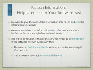 Presentation	
  ©	
  2013	
  Ray	
  Gallon	
  all	
  rights	
  reserved	
  
Kanban Information: 
Help Users Learn Your Software Fast	

   We	
  want	
  to	
  give	
  the	
  user	
  all	
  the	
  information	
  s/he	
  needs	
  and	
  only	
  the	
  
information	
  s/he	
  needs.	
  
   We	
  want	
  to	
  deliver	
  that	
  information	
  when	
  s/he	
  needs	
  it	
  –	
  which	
  
implies,	
  at	
  the	
  moment	
  s/he	
  has	
  real	
  work	
  to	
  do.	
  
   The	
  logical	
  conclusion	
  is	
  that	
  user	
  assistance	
  needs	
  to	
  be	
  embedded	
  
in	
  the	
  software	
  itself,	
  in	
  such	
  a	
  way	
  that:	
  
   The	
  user	
  can	
  ﬁnd	
  it	
  immediately,	
  without	
  excessive	
  searching,	
  if	
  	
  
s/he	
  needs	
  it.	
  
   If	
  s/he	
  doesn’t	
  need	
  it,	
  it	
  stays	
  out	
  of	
  the	
  way.	
  
 