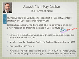 Presentation	
  ©	
  2013	
  Ray	
  Gallon	
  all	
  rights	
  reserved	
  
About Me - Ray Gallon	

The Humanist Nerd!
Owner/Consultant,	
  Culturecom	
  –	
  specialist	
  in	
  	
  	
  usability,	
  content	
  
strategy,	
  and	
  user	
  assistance	
  for	
  software!
Research	
  collaborator	
  and	
  principal,	
  The	
  Transformation	
  Society,	
  
a	
  new	
  research	
  and	
  training	
  institute	
  in	
  Barcelona,	
  Spain!
■  20	
  years	
  in	
  technical	
  communication	
  with	
  major	
  companies	
  such	
  as	
  G.E.	
  
Healthcare,	
  Alcatel,	
  IBM,	
  etc.	
  
■  Member,	
  board	
  of	
  directors,	
  Society	
  for	
  Technical	
  Communication	
  (STC)	
  
■  Past	
  president,	
  STC	
  France	
  
■  Award-­‐winning	
  radio	
  producer	
  and	
  journalist	
  –	
  CBC,	
  NPR,	
  France	
  Culture,	
  
etc.	
  and	
  former	
  programme	
  manager,	
  WNYC-­‐FM,	
  New	
  York	
  Public	
  Radio!
 