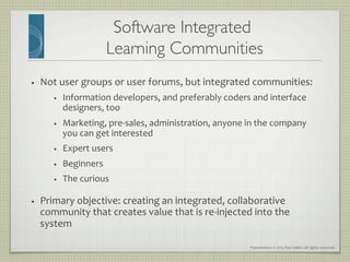 Presentation	
  ©	
  2013	
  Ray	
  Gallon	
  all	
  rights	
  reserved	
  
Software Integrated 
Learning Communities	

•  Not	
  user	
  groups	
  or	
  user	
  forums,	
  but	
  integrated	
  communities:	
  
•  Information	
  developers,	
  and	
  preferably	
  coders	
  and	
  interface	
  
designers,	
  too	
  
•  Marketing,	
  pre-­‐sales,	
  administration,	
  anyone	
  in	
  the	
  company	
  
you	
  can	
  get	
  interested	
  
•  Expert	
  users	
  
•  Beginners	
  
•  The	
  curious	
  
•  Primary	
  objective:	
  creating	
  an	
  integrated,	
  collaborative	
  
community	
  that	
  creates	
  value	
  that	
  is	
  re-­‐injected	
  into	
  the	
  
system	
  
 