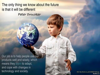 RAY	
  GALLON	
  
C U L T U R E C O M
Presentation	
  ©	
  2013	
  Ray	
  Gallon	
  all	
  rights	
  reserved	
  
The only thing we know about the future
is that it will be different " " "!
Peter Drucker!
Our job is to help people use our
products well and wisely, which
means they learn to adapt,
and cope with changes in
technology and society.
 