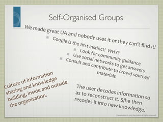 Presentation	
  ©	
  2013	
  Ray	
  Gallon	
  all	
  rights	
  reserved	
  
Self-Organised Groups	

We	
  made	
  great	
  UA	
  and	
  nobody	
  uses	
  it	
  or	
  they	
  can’t	
  ﬁnd	
  it!	
  
   Google	
  is	
  the	
  ﬁrst	
  instinct!	
  	
  WHY?	
  
   Look	
  for	
  community	
  guidance	
  
   Use	
  social	
  networks	
  to	
  get	
  answers	
  
   Consult	
  and	
  contribute	
  to	
  crowd	
  sourced	
  
materials	
  
Culture	
  of	
  information	
  
sharing	
  and	
  knowledge	
  
building,	
  inside	
  and	
  outside	
  
the	
  organisation.	
  
The	
  user	
  decodes	
  information	
  so	
  
as	
  to	
  reconstruct	
  it.	
  S/he	
  then	
  
recodes	
  it	
  into	
  new	
  knowledge.	
  
 