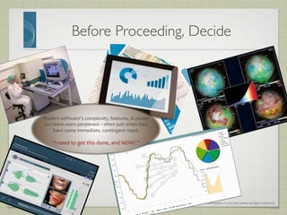 Presentation	
  ©	
  2013	
  Ray	
  Gallon	
  all	
  rights	
  reserved	
  
Before Proceeding, Decide	

Modern	
  software’s	
  complexity,	
  features,	
  &	
  power	
  
can	
  leave	
  users	
  perplexed	
  –	
  often	
  just	
  when	
  they	
  
have	
  some	
  immediate,	
  contingent	
  need:	
  	
  
	
  
“I	
  need	
  to	
  get	
  this	
  done,	
  and	
  NOW!.”	
  
	
  
 
