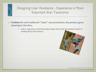 Presentation	
  ©	
  2013	
  Ray	
  Gallon	
  all	
  rights	
  reserved	
  
Designing User Assistance - Experience is More
Important than Taxonomy	

"   Problem	
  #1:	
  with	
  traditional	
  “static” documentation,	
  the	
  product	
  gives	
  
meaning	
  to	
  the	
  docs.	
  
"   Users’ experience	
  with	
  the	
  product	
  takes	
  them	
  from	
  the	
  abstract	
  realm	
  of	
  
reading	
  about	
  the	
  product...	
  	
  
 