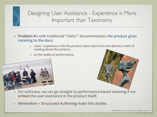 Presentation	
  ©	
  2013	
  Ray	
  Gallon	
  all	
  rights	
  reserved	
  
Designing User Assistance - Experience is More
Important than Taxonomy	

"   Problem	
  #1:	
  with	
  traditional	
  “static” documentation,	
  the	
  product	
  gives	
  
meaning	
  to	
  the	
  docs.	
  
"   Users’ experience	
  with	
  the	
  product	
  takes	
  them	
  from	
  the	
  abstract	
  realm	
  of	
  
reading	
  about	
  the	
  product...	
  	
  
"   to	
  the	
  reality	
  of	
  performance.	
  
	
  
	
  
"   For	
  software,	
  we	
  can	
  go	
  straight	
  to	
  performance-­‐based	
  meaning	
  if	
  we	
  
embed	
  the	
  user	
  assistance	
  in	
  the	
  product	
  itself.	
  	
  
"   Minimalism	
  +	
  Structured	
  Authoring	
  make	
  this	
  doable.	
  
 