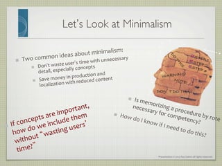 Presentation	
  ©	
  2013	
  Ray	
  Gallon	
  all	
  rights	
  reserved	
  
Let’s Look at Minimalism	

"   Two	
  common	
  ideas	
  about	
  minimalism:	
  
"   Don’t	
  waste	
  user’s	
  time	
  with	
  unnecessary	
  
detail,	
  especially	
  concepts	
  
"   Save	
  money	
  in	
  production	
  and	
  
localization	
  with	
  reduced	
  content	
  
"  STEP 1!"  STEP 2!"  STEP 3!
DON’T DO THAT!
NOTE:!
WARNING!!
"   Is	
  memorizing	
  a	
  procedure	
  by	
  rote	
  
necessary	
  for	
  competency?	
  
"   If	
  concepts	
  are	
  important,	
  
how	
  do	
  we	
  include	
  them	
  
without	
  “wasting	
  users’	
  
time?”	
  
"   How	
  do	
  I	
  know	
  if	
  I	
  need	
  to	
  do	
  this?	
  
 