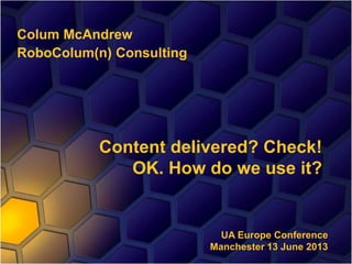 Colum McAndrew
RoboColum(n) Consulting
Content delivered? Check!
OK. How do we use it?
UA Europe Conference
Manchester 13 June 2013
 