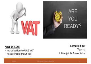 COPYRIGHT	@	J.	HARJAI	&	ASSOCIATES 1116/09/17
Compiled	by:
Team:
J.	Harjai &	Associate
VAT	in	UAE
- Introduction	to	UAE	VAT
- Recoverable	Input	Tax	
 