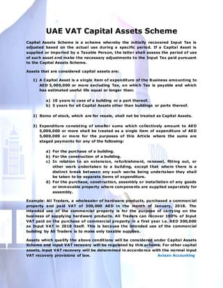 UAE VAT Capital Assets Scheme
Capital Assets Scheme is a scheme whereby the initially recovered Input Tax is
adjusted based on the actual use during a specific period. If a Capital Asset is
supplied or imported by a Taxable Person, the latter shall assess the period of use
of such asset and make the necessary adjustments to the Input Tax paid pursuant
to the Capital Assets Scheme.
Assets that are considered capital assets are:
1) A Capital Asset is a single item of expenditure of the Business amounting to
AED 5,000,000 or more excluding Tax, on which Tax is payable and which
has estimated useful life equal or longer than:
a) 10 years in case of a building or a part thereof.
b) 5 years for all Capital Assets other than buildings or parts thereof.
2) Items of stock, which are for resale, shall not be treated as Capital Assets.
3) Expenditure consisting of smaller sums which collectively amount to AED
5,000,000 or more shall be treated as a single item of expenditure of AED
5,000,000 or more for the purposes of this Article where the sums are
staged payments for any of the following:
a) For the purchase of a building.
b) For the construction of a building.
c) In relation to an extension, refurbishment, renewal, fitting out, or
other work undertaken to a building, except that where there is a
distinct break between any such works being undertaken they shall
be taken to be separate items of expenditure.
d) For the purchase, construction, assembly or installation of any goods
or immovable property where components are supplied separately for
assembly.
Example: Ali Traders, a wholesaler of hardware products, purchased a commercial
property and paid VAT of 300,000 AED in the month of January, 2018. The
intended use of the commercial property is for the purpose of carrying on the
business of supplying hardware products. Ali Traders can recover 100% of Input
VAT paid on the purchase of commercial property in a first year i.e. AED 300,000
as Input VAT in 2018 itself. This is because the intended use of the commercial
building by Ali Traders is to make only taxable supplies.
Assets which qualify the above conditions will be considered under Capital Assets
Scheme and input VAT recovery will be regulated by this scheme. For other capital
assets, input VAT recovery will be determined in accorda nce with the normal input
VAT recovery provisions of law. Aviaan Accounting
 